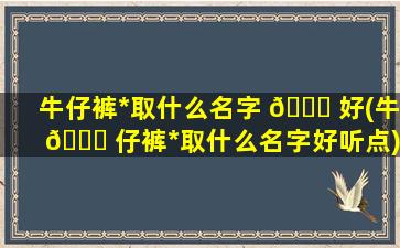 牛仔裤*
取什么名字 🐛 好(牛 🐋 仔裤*
取什么名字好听点)